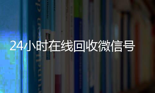 24小时在线回收微信vx回收号专业平台（高价回微信号24小时回收）